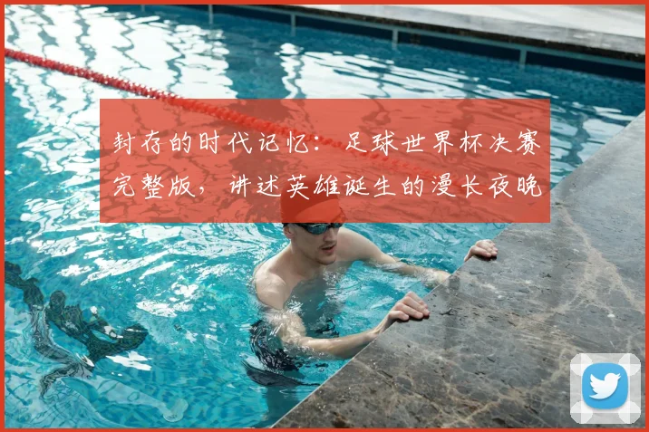 封存的时代记忆:足球世界杯决赛完整版,讲述英雄诞生的漫长夜晚