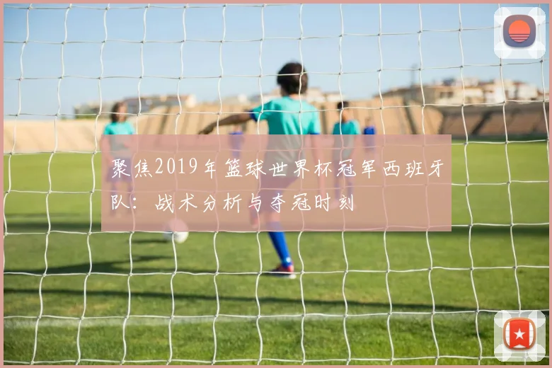 聚焦2019年篮球世界杯冠军西班牙队:战术分析与夺冠时刻