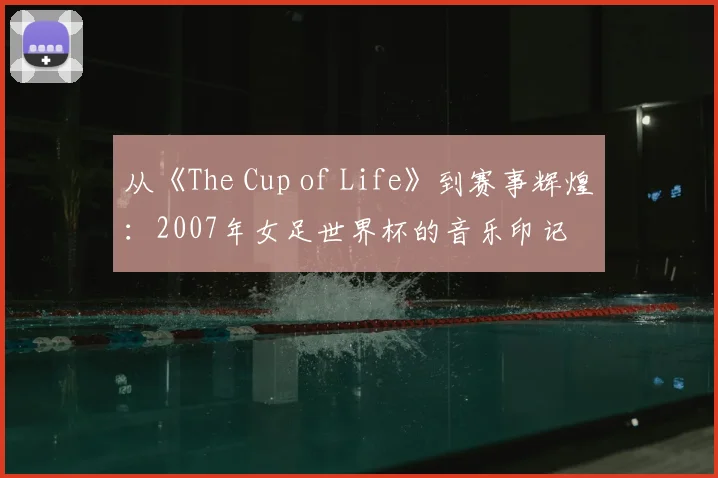 从《The Cup of Life》到赛事辉煌:2007年女足世界杯的音乐印记