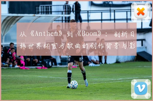 从《Anthem》到《Boom》:剖析日韩世界杯官方歌曲的创作背景与影响力