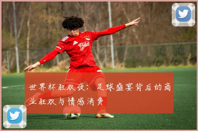 世界杯狂欢夜:足球盛宴背后的商业狂欢与情感消费
