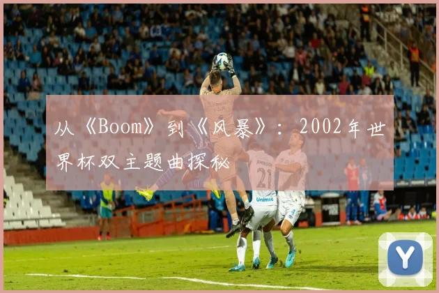 从《Boom》到《风暴》:2002年世界杯双主题曲探秘