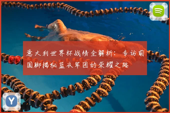 意大利世界杯战绩全解析:专访前国脚揭秘蓝衣军团的荣耀之路