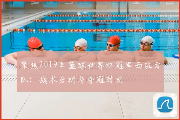 聚焦2019年篮球世界杯冠军西班牙队:战术分析与夺冠时刻