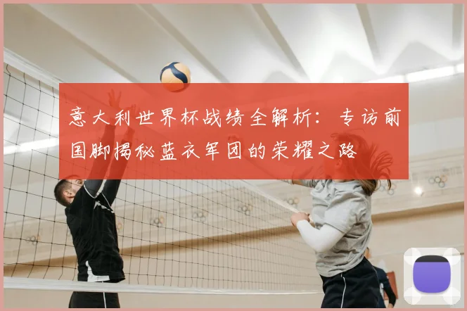 意大利世界杯战绩全解析:专访前国脚揭秘蓝衣军团的荣耀之路