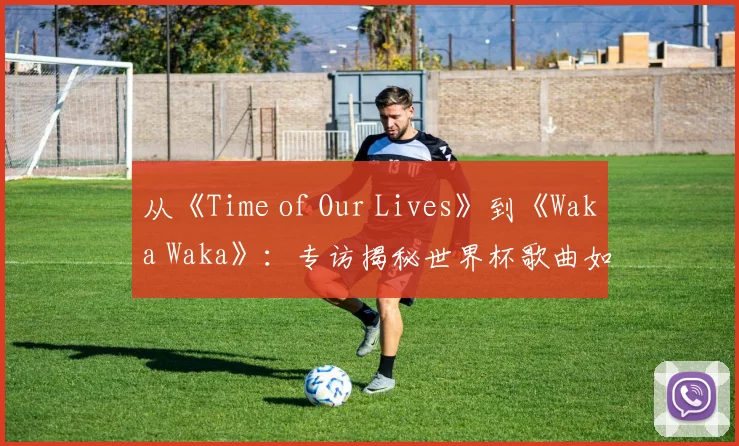 从《Time of Our Lives》到《Waka Waka》:专访揭秘世界杯歌曲如何席卷全球