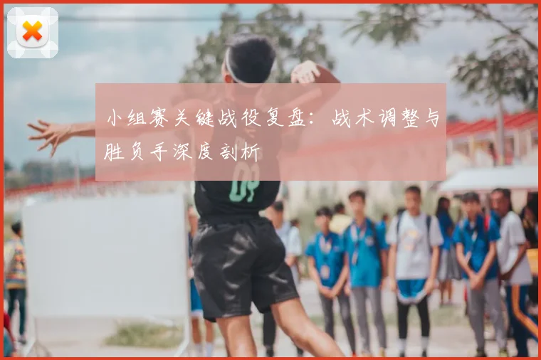 小组赛关键战役复盘:战术调整与胜负手深度剖析