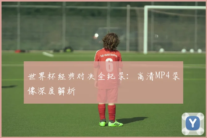 世界杯经典对决全纪录:高清MP4录像深度解析
