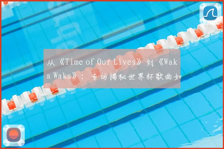 从《Time of Our Lives》到《Waka Waka》:专访揭秘世界杯歌曲如何席卷全球
