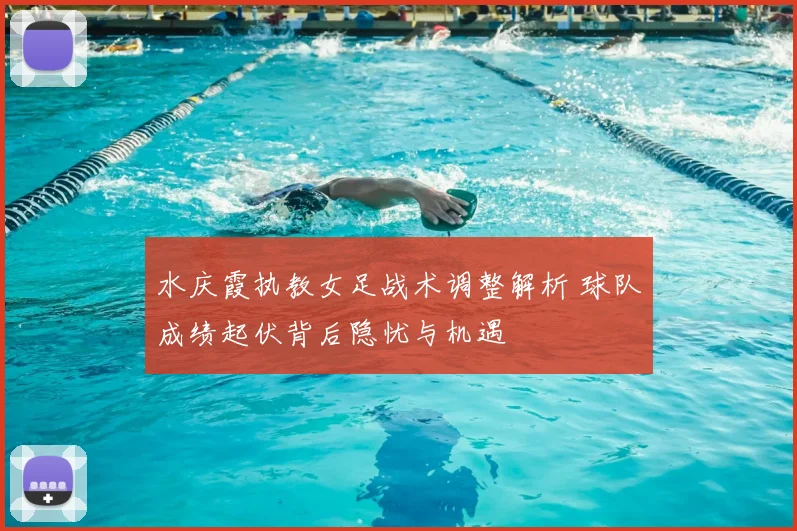 水庆霞执教女足战术调整解析 球队成绩起伏背后隐忧与机遇