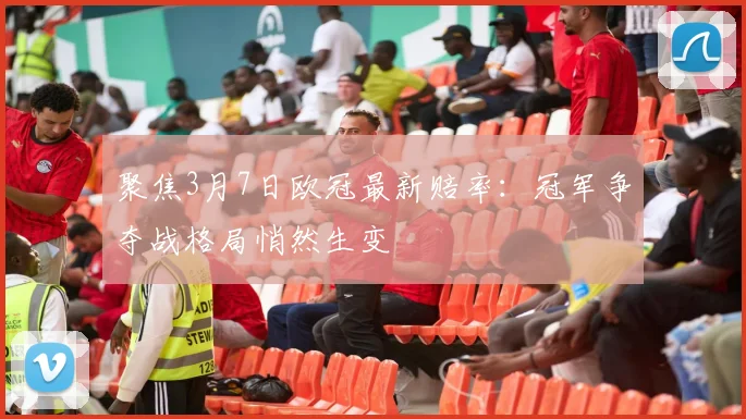 聚焦3月7日欧冠最新赔率：冠军争夺战格局悄然生变