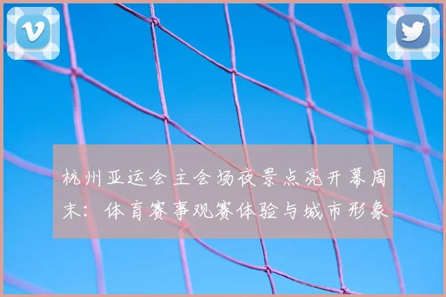 杭州亚运会主会场夜景点亮开幕周末：体育赛事观赛体验与城市形象同步提升