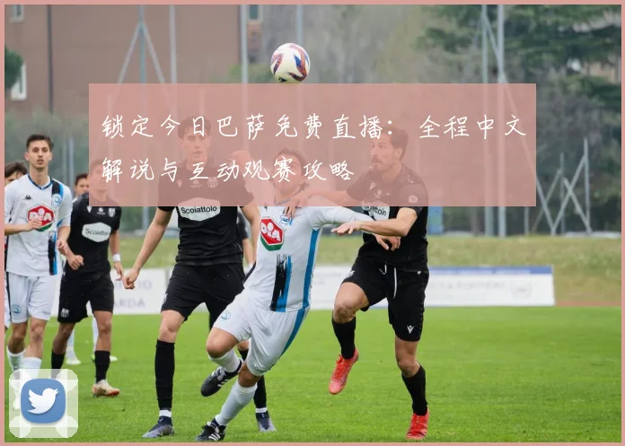 锁定今日巴萨免费直播：全程中文解说与互动观赛攻略