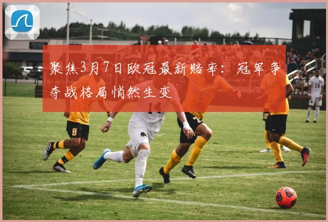 聚焦3月7日欧冠最新赔率:冠军争夺战格局悄然生变