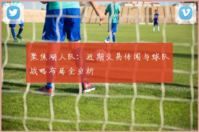 聚焦湖人队:近期交易传闻与球队战略布局全分析