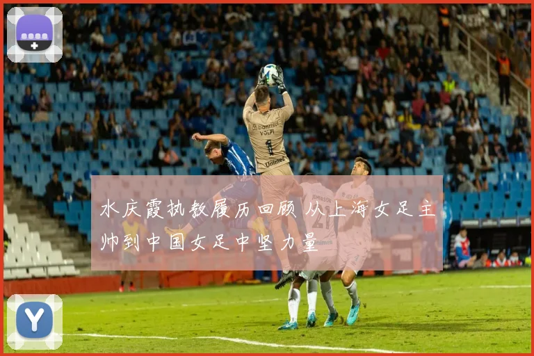 水庆霞执教履历回顾 从上海女足主帅到中国女足中坚力量