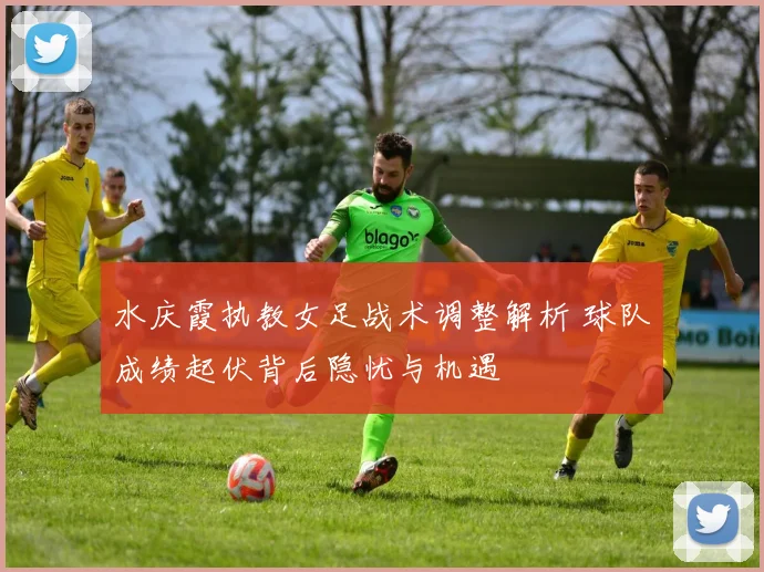 水庆霞执教女足战术调整解析 球队成绩起伏背后隐忧与机遇